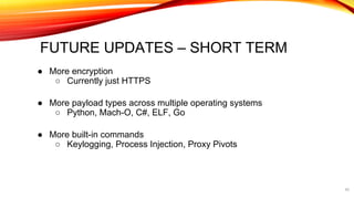 FUTURE UPDATES – SHORT TERM
● More encryption
○ Currently just HTTPS
● More payload types across multiple operating systems
○ Python, Mach-O, C#, ELF, Go
● More built-in commands
○ Keylogging, Process Injection, Proxy Pivots
42
 