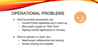 OPERATIONAL PROBLEMS
● Want to emulate adversaries, but:
○ Current FOSS capabilities don’t match up
○ More easily caught as “Red Team”
○ Signing macOS applications is not easy
● Want to operate in a team, but:
○ Need proper collaboration and sharing
○ Screen sharing isn’t scalable
5
 