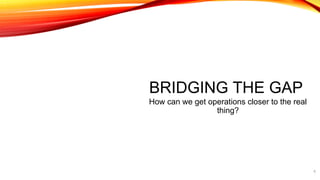 BRIDGING THE GAP
How can we get operations closer to the real
thing?
6
 
