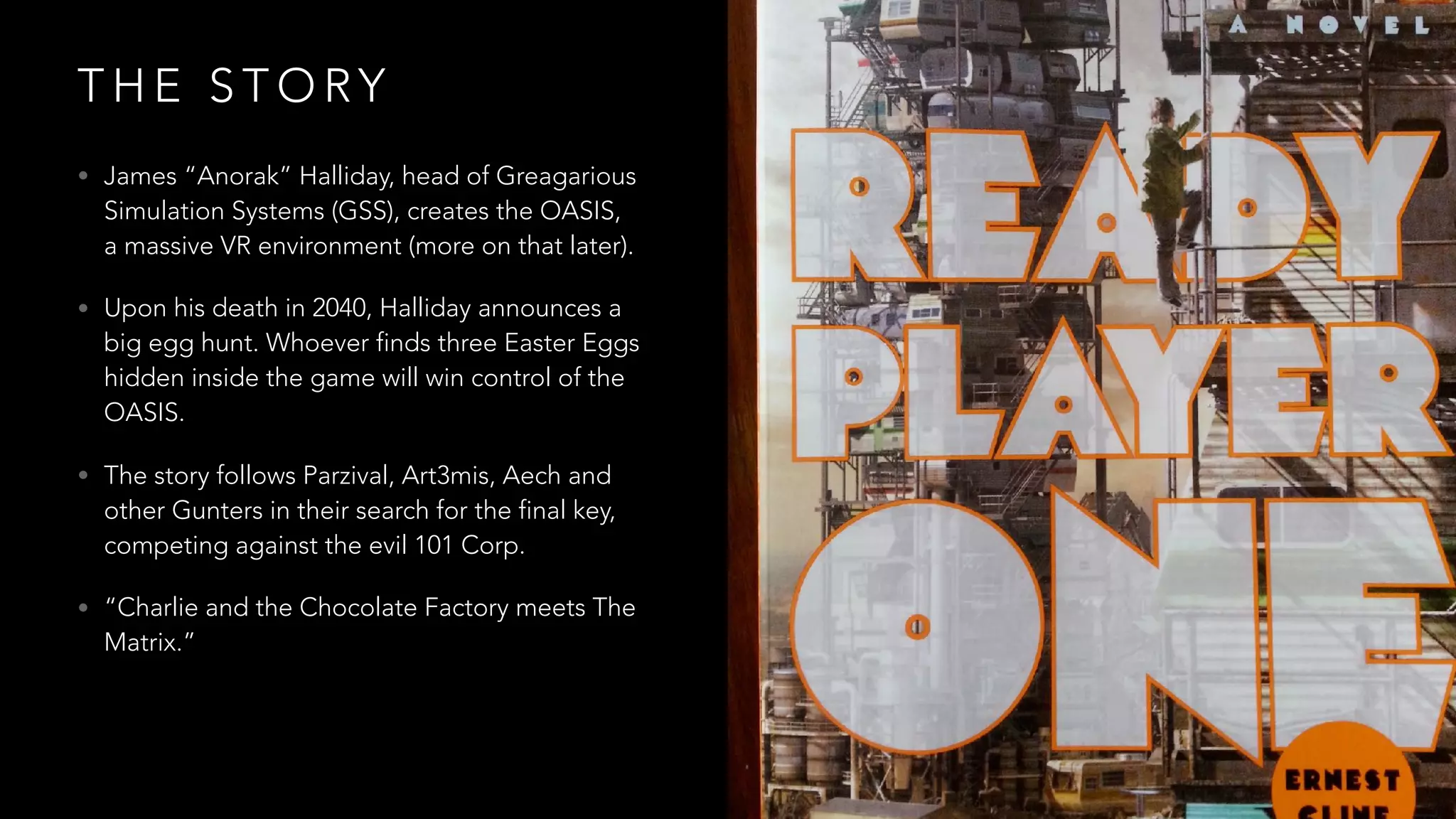 T H E S T O RY
• James “Anorak” Halliday, head of Greagarious
Simulation Systems (GSS), creates the OASIS,
a massive VR environment (more on that later).
• Upon his death in 2040, Halliday announces a
big egg hunt. Whoever finds three Easter Eggs
hidden inside the game will win control of the
OASIS.
• The story follows Parzival, Art3mis, Aech and
other Gunters in their search for the final key,
competing against the evil 101 Corp.
• “Charlie and the Chocolate Factory meets The
Matrix.”
 