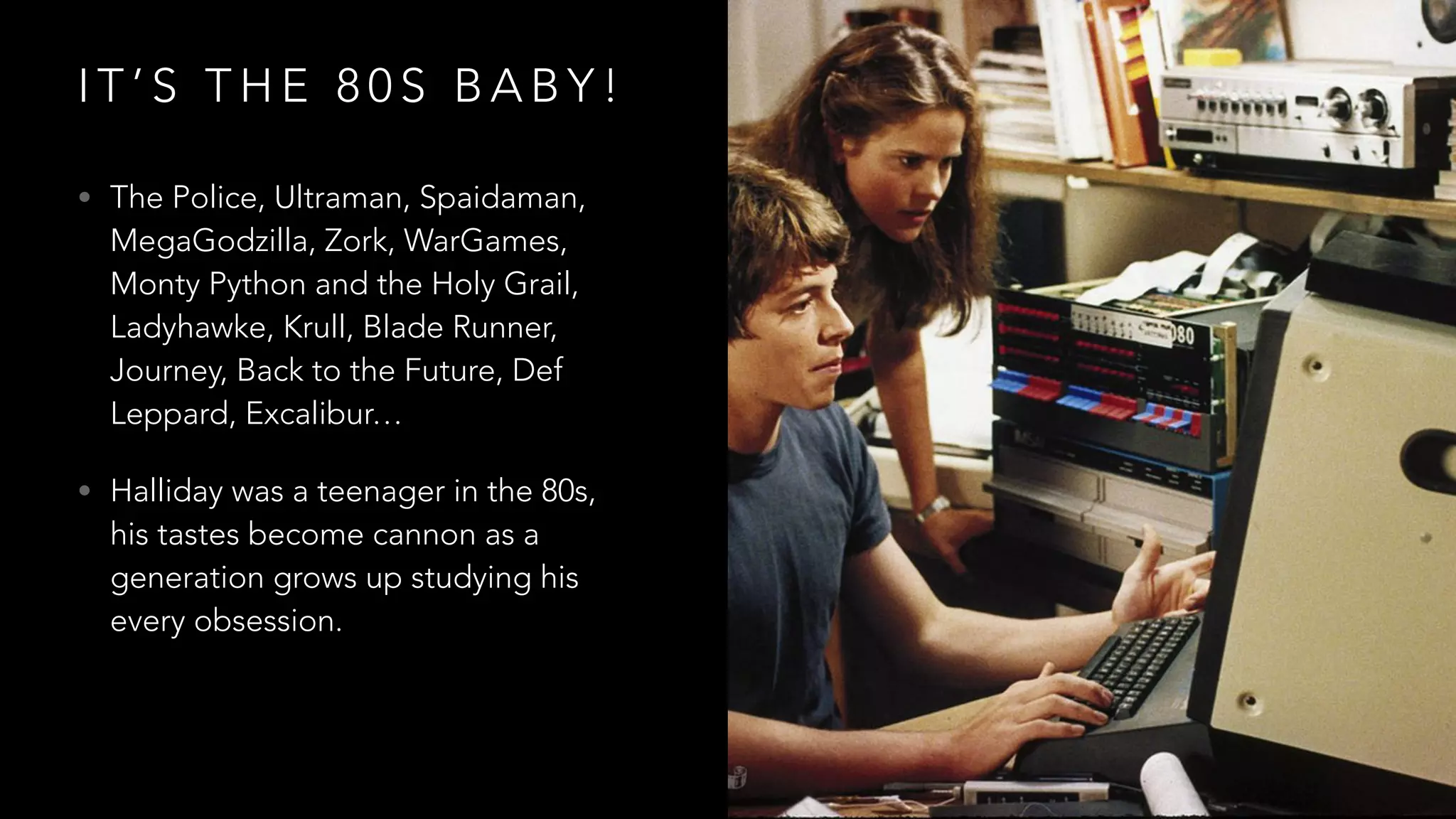 I T ’ S T H E 8 0 S B A B Y !
• The Police, Ultraman, Spaidaman,
MegaGodzilla, Zork, WarGames,
Monty Python and the Holy Grail,
Ladyhawke, Krull, Blade Runner,
Journey, Back to the Future, Def
Leppard, Excalibur…
• Halliday was a teenager in the 80s,
his tastes become cannon as a
generation grows up studying his
every obsession.
 