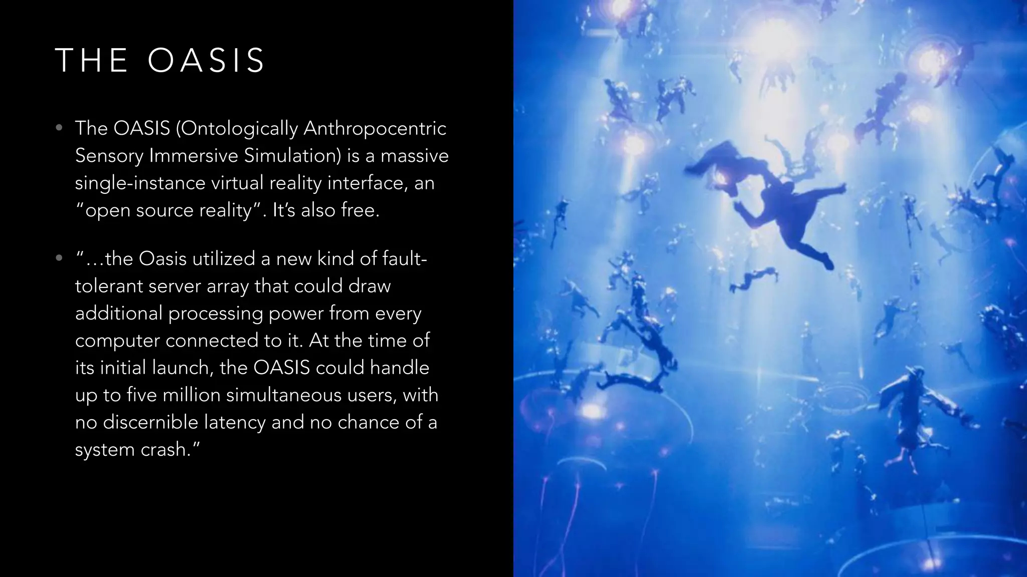 T H E O A S I S
• The OASIS (Ontologically Anthropocentric
Sensory Immersive Simulation) is a massive
single-instance virtual reality interface, an
“open source reality”. It’s also free.
• “…the Oasis utilized a new kind of fault-
tolerant server array that could draw
additional processing power from every
computer connected to it. At the time of
its initial launch, the OASIS could handle
up to five million simultaneous users, with
no discernible latency and no chance of a
system crash.”
 
