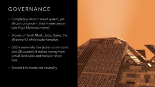 G O V E R N A N C E
• Completely decentralised system, yet
all control concentrated in one person.
[see Iñigo Montoya meme]
• Shades of Tyrell, Musk, Jobs, Gates, the
all-powerful white dude narrative.
• GSS is nominally free (subscription costs
one US quarter), it makes money from
virtual land sales and transportation
fees.
• Second Life meets net neutrality.
 