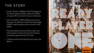 T H E S T O RY
• James “Anorak” Halliday, head of Greagarious
Simulation Systems (GSS), creates the OASIS,
a massive VR environment (more on that later).
• Upon his death in 2040, Halliday announces a
big egg hunt. Whoever finds three Easter Eggs
hidden inside the game will win control of the
OASIS.
• The story follows Parzival, Art3mis, Aech and
other Gunters in their search for the final key,
competing against the evil 101 Corp.
• “Charlie and the Chocolate Factory meets The
Matrix.”
 