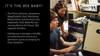 I T ’ S T H E 8 0 S B A B Y !
• The Police, Ultraman, Spaidaman,
MegaGodzilla, Zork, WarGames,
Monty Python and the Holy Grail,
Ladyhawke, Krull, Blade Runner,
Journey, Back to the Future, Def
Leppard, Excalibur…
• Halliday was a teenager in the 80s,
his tastes become cannon as a
generation grows up studying his
every obsession.
 