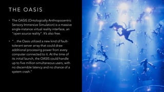 T H E O A S I S
• The OASIS (Ontologically Anthropocentric
Sensory Immersive Simulation) is a massive
single-instance virtual reality interface, an
“open source reality”. It’s also free.
• “…the Oasis utilized a new kind of fault-
tolerant server array that could draw
additional processing power from every
computer connected to it. At the time of
its initial launch, the OASIS could handle
up to five million simultaneous users, with
no discernible latency and no chance of a
system crash.”
 