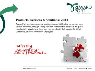 Products, Services & Solutions: 2014
RewardPort provides marketing solutions to over 350 leading corporates from
various industries, Through strong research and collective expertise, we guide
our clients in ways to help them stay connected with their people. Be it their
Customers, Channel Partners or Employees.

Missing
something?

Let’s find out..

www.rewardport.in

Mumbai

Delhi

Bengaluru

Dubai

 
