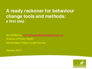 A ready reckoner for behaviour
change tools and methods:
a first step

Jim McManus jim.mcmanus@hertfordshire.gov.uk
Director of Public Health
Hertfordshire Public Health Service
January 2014

 