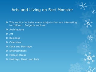 Arts and Living on Fact Monster
 This section includes many subjects that are interesting
to children. Subjects such as:
 Architecture
 Art
 Business
 Calendars
 Data and Marriage
 Entertainment

 Fashion Dress
 Holidays, Music and Pets

 
