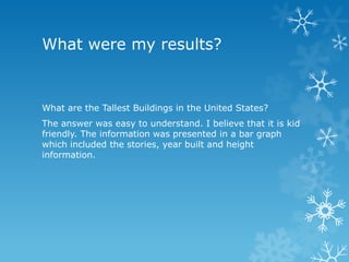 What were my results?

What are the Tallest Buildings in the United States?
The answer was easy to understand. I believe that it is kid
friendly. The information was presented in a bar graph
which included the stories, year built and height
information.

 