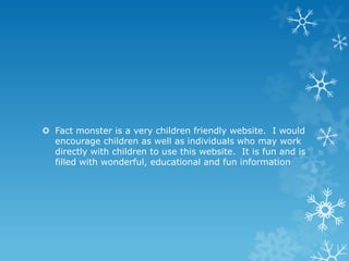  Fact monster is a very children friendly website. I would
encourage children as well as individuals who may work
directly with children to use this website. It is fun and is
filled with wonderful, educational and fun information

 