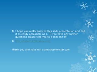  I hope you really enjoyed this slide presentation and find
it as easily accessible as I. If you have any further
questions please feel free to e-mail me at:
 Mrs.johnson127@yahoo.com
Thank you and have fun using factmonster.com

 