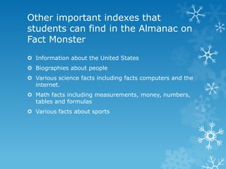Other important indexes that
students can find in the Almanac on
Fact Monster
 Information about the United States

 Biographies about people
 Various science facts including facts computers and the
internet.
 Math facts including measurements, money, numbers,
tables and formulas
 Various facts about sports

 