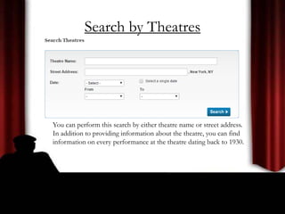Search by Theatres
You can perform this search by either theatre name or street address.
In addition to providing information about the theatre, you can find
information on every performance at the theatre dating back to 1930.
 