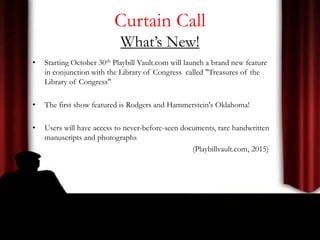 Curtain Call
What’s New!
• Starting October 30th Playbill Vault.com will launch a brand new feature
in conjunction with the Library of Congress called "Treasures of the
Library of Congress"
• The first show featured is Rodgers and Hammerstein's Oklahoma!
• Users will have access to never-before-seen documents, rare handwritten
manuscripts and photographs
(Playbillvault.com, 2015)
 