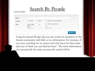 Search By People
Using the Search People tab, you can search for members of the
theatre community with little or no information. For instance, if
you were searching for an actress and only knew her first name
and year of birth you can find her here! The more information
you can provide the more accurate the search will be.
 