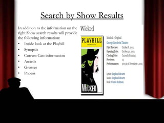 Search by Show Results
In addition to the information on the
right Show search results will provide
the following information:
• Inside look at the Playbill
• Synopsis
• Current Cast information
• Awards
• Grosses
• Photos
 