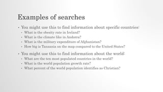 Examples of searches
• You might use this to find information about specific countries:
• What is the obesity rate in Ireland?
• What is the climate like in Andorra?
• What is the military expenditure of Afghanistan?
• How big is Tanzania on the map compared to the United States?
• You might use this to find information about the world:
• What are the ten most populated countries in the world?
• What is the world population growth rate?
• What percent of the world population identifies as Christian?
 