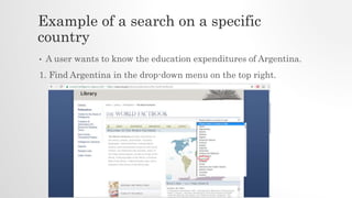 Example of a search on a specific
country
• A user wants to know the education expenditures of Argentina.
1. Find Argentina in the drop-down menu on the top right.
 