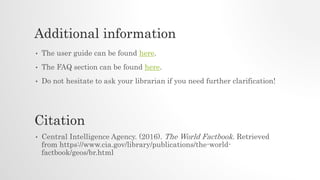 Additional information
• The user guide can be found here.
• The FAQ section can be found here.
• Do not hesitate to ask your librarian if you need further clarification!
• Central Intelligence Agency. (2016). The World Factbook. Retrieved
from https://www.cia.gov/library/publications/the-world-
factbook/geos/br.html
Citation
 