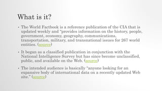 What is it?
• The World Factbook is a reference publication of the CIA that is
updated weekly and “provides information on the history, people,
government, economy, geography, communications,
transportation, military, and transnational issues for 267 world
entities. (source)
• It began as a classified publication in conjunction with the
National Intelligence Survey but has since become unclassified,
public, and available on the Web. (source)
• The intended audience is basically “anyone looking for an
expansive body of international data on a recently updated Web
site.” (source)
 