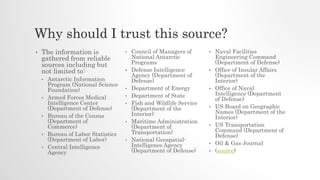 Why should I trust this source?
• The information is
gathered from reliable
sources including but
not limited to:
• Antarctic Information
Program (National Science
Foundation)
• Armed Forces Medical
Intelligence Center
(Department of Defense)
• Bureau of the Census
(Department of
Commerce)
• Bureau of Labor Statistics
(Department of Labor)
• Central Intelligence
Agency
• Council of Managers of
National Antarctic
Programs
• Defense Intelligence
Agency (Department of
Defense)
• Department of Energy
• Department of State
• Fish and Wildlife Service
(Department of the
Interior)
• Maritime Administration
(Department of
Transportation)
• National Geospatial-
Intelligence Agency
(Department of Defense)
• Naval Facilities
Engineering Command
(Department of Defense)
• Office of Insular Affairs
(Department of the
Interior)
• Office of Naval
Intelligence (Department
of Defense)
• US Board on Geographic
Names (Department of the
Interior)
• US Transportation
Command (Department of
Defense)
• Oil & Gas Journal
• (source)
 