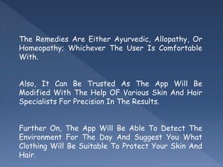 The Remedies Are Either Ayurvedic, Allopathy, Or
Homeopathy; Whichever The User Is Comfortable
With.
Also, It Can Be Trusted As The App Will Be
Modified With The Help OF Various Skin And Hair
Specialists For Precision In The Results.
Further On, The App Will Be Able To Detect The
Environment For The Day And Suggest You What
Clothing Will Be Suitable To Protect Your Skin And
Hair.
 