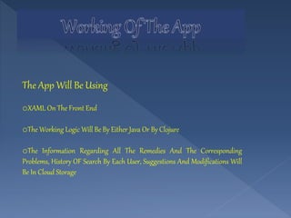 The App Will Be Using
oXAML On The Front End
oThe Working Logic Will Be By Either Java Or By Clojure
oThe Information Regarding All The Remedies And The Corresponding
Problems, History OF Search By Each User, Suggestions And Modifications Will
Be In Cloud Storage
 