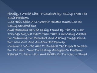 Finally, I Would Like To Conclude By Telling That; The
Basic Problems
Like Hair, Skin And Weather Related Issues Can Be
Easily Stricked Out
And Remedies Can Be Easily Found By The App User.
This App Not Just Saves Time That Is Generally Wasted
For Searching For Remedies And Asking Suggestions,
But Also Will Give An Accurate Remedy.
Moreover It Will Be Able To Suggest The Proper Remedies
For The User Once The History Allergies Or Problems
Related To Skin, Hair And Health Of The User Is Stored.
 
