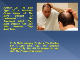 It Is Quite Annoying To Carry The Problem
For A Long Time. Also, The Remedies
Suggested By The Old In General Do Not
Suit The Present Environment.
Further On, The Skin
Type Of A Particular
Person Makes All The
More Difficult To
Understand The
Treatment Which They
Must Undergo And Also
What Remedies They
Must Take.
 