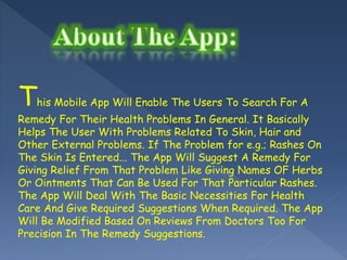 This Mobile App Will Enable The Users To Search For A
Remedy For Their Health Problems In General. It Basically
Helps The User With Problems Related To Skin, Hair and
Other External Problems. If The Problem for e.g.; Rashes On
The Skin Is Entered... The App Will Suggest A Remedy For
Giving Relief From That Problem Like Giving Names OF Herbs
Or Ointments That Can Be Used For That Particular Rashes.
The App Will Deal With The Basic Necessities For Health
Care And Give Required Suggestions When Required. The App
Will Be Modified Based On Reviews From Doctors Too For
Precision In The Remedy Suggestions.
 