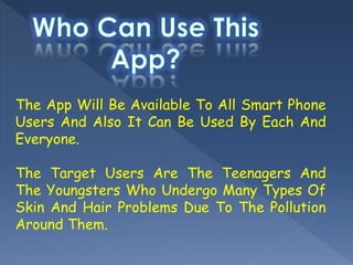 The App Will Be Available To All Smart Phone
Users And Also It Can Be Used By Each And
Everyone.
The Target Users Are The Teenagers And
The Youngsters Who Undergo Many Types Of
Skin And Hair Problems Due To The Pollution
Around Them.
 