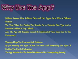 Different Persons Have Different Skin And Hair Types. Each With A Different
Problem.
The Time Taken For Finding The Remedy For A Particular Skin Type And A
Particular Problem Is Very Difficult…
Also, The Age Old Remedies Cannot Be Implemented These Days Due To The
Environment.
This App Helps You Overcome Such Problems.
By Just Entering The Type Of Skin You Have And Mentioning The Type Of
Problem The User Is Undergoing,
The App Searches For The Related Problem And Its Corresponding Remedy.
 