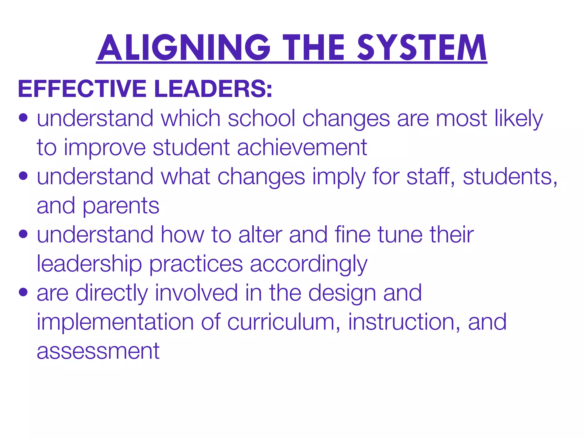 ALIGNING THE SYSTEM
EFFECTIVE LEADERS:
• understand which school changes are most likely
to improve student achievement
• understand what changes imply for staff, students,
and parents
• understand how to alter and ﬁne tune their
leadership practices accordingly
• are directly involved in the design and
implementation of curriculum, instruction, and
assessment
 
