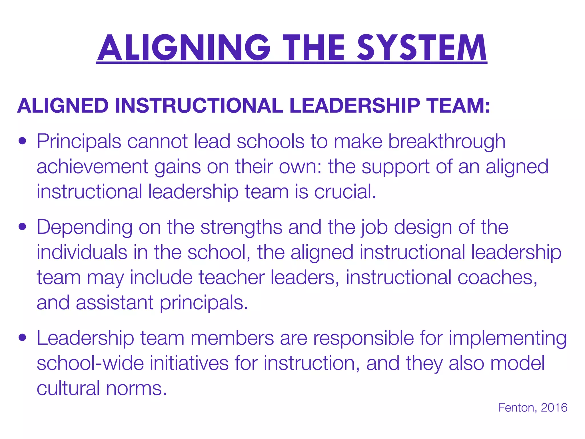 ALIGNING THE SYSTEM
ALIGNED INSTRUCTIONAL LEADERSHIP TEAM:
• Principals cannot lead schools to make breakthrough
achievement gains on their own: the support of an aligned
instructional leadership team is crucial.
• Depending on the strengths and the job design of the
individuals in the school, the aligned instructional leadership
team may include teacher leaders, instructional coaches,
and assistant principals.
• Leadership team members are responsible for implementing
school-wide initiatives for instruction, and they also model
cultural norms.
Fenton, 2016
 