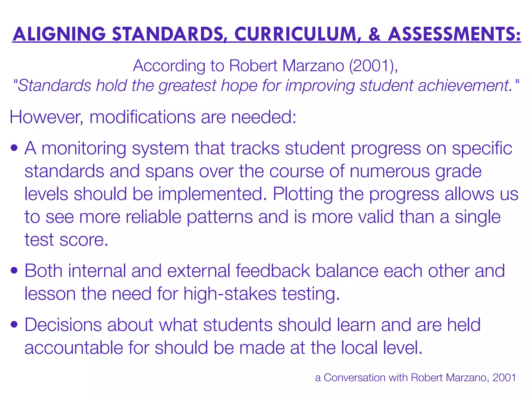 ALIGNING STANDARDS, CURRICULUM, & ASSESSMENTS:
According to Robert Marzano (2001),
"Standards hold the greatest hope for improving student achievement."
However, modiﬁcations are needed:
• A monitoring system that tracks student progress on speciﬁc
standards and spans over the course of numerous grade
levels should be implemented. Plotting the progress allows us
to see more reliable patterns and is more valid than a single
test score.
• Both internal and external feedback balance each other and
lesson the need for high-stakes testing.
• Decisions about what students should learn and are held
accountable for should be made at the local level.
a Conversation with Robert Marzano, 2001
 