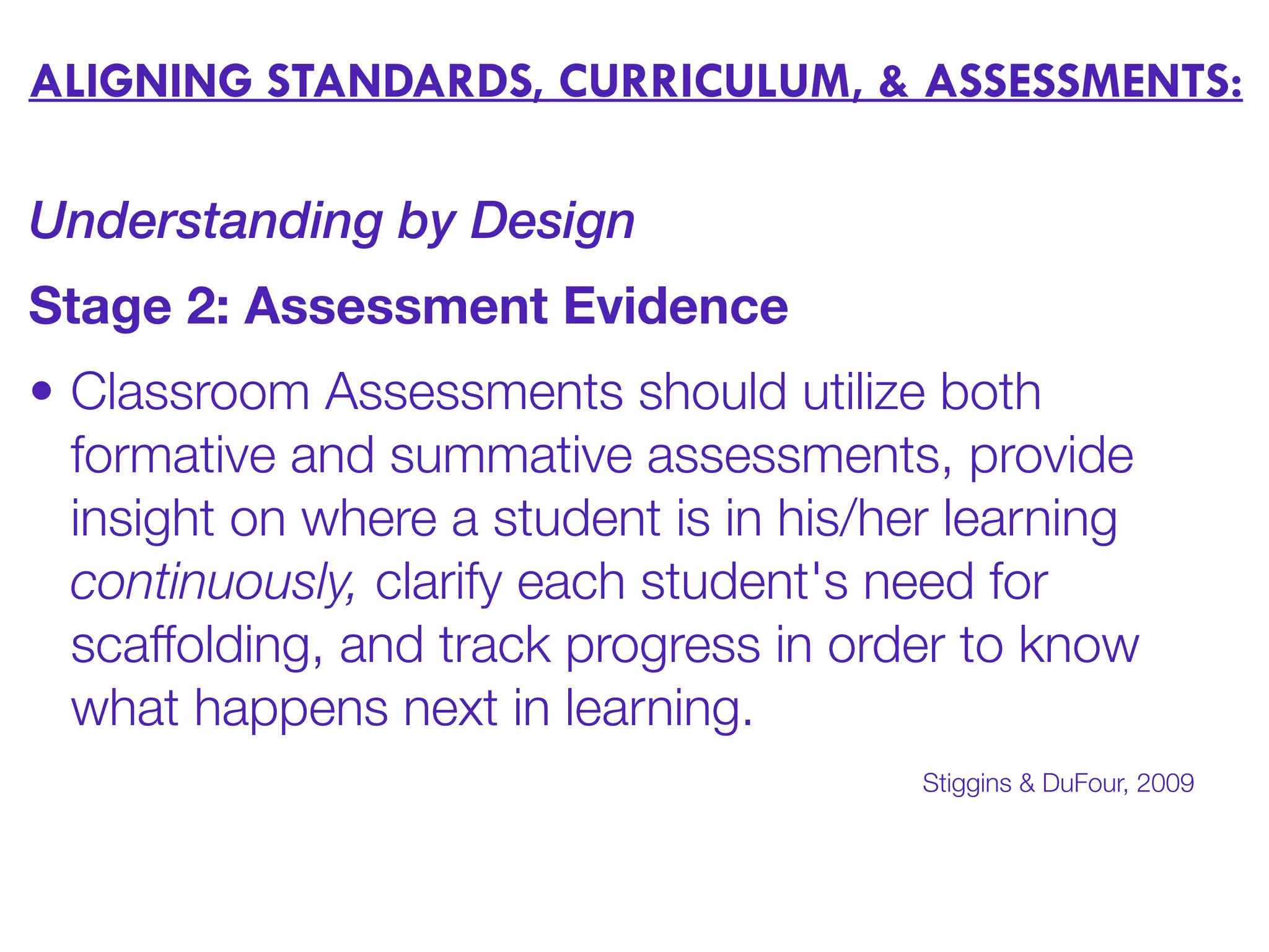 ALIGNING STANDARDS, CURRICULUM, & ASSESSMENTS:
Understanding by Design
Stage 2: Assessment Evidence
• Classroom Assessments should utilize both
formative and summative assessments, provide
insight on where a student is in his/her learning
continuously, clarify each student's need for
scaffolding, and track progress in order to know
what happens next in learning.
Stiggins & DuFour, 2009
 