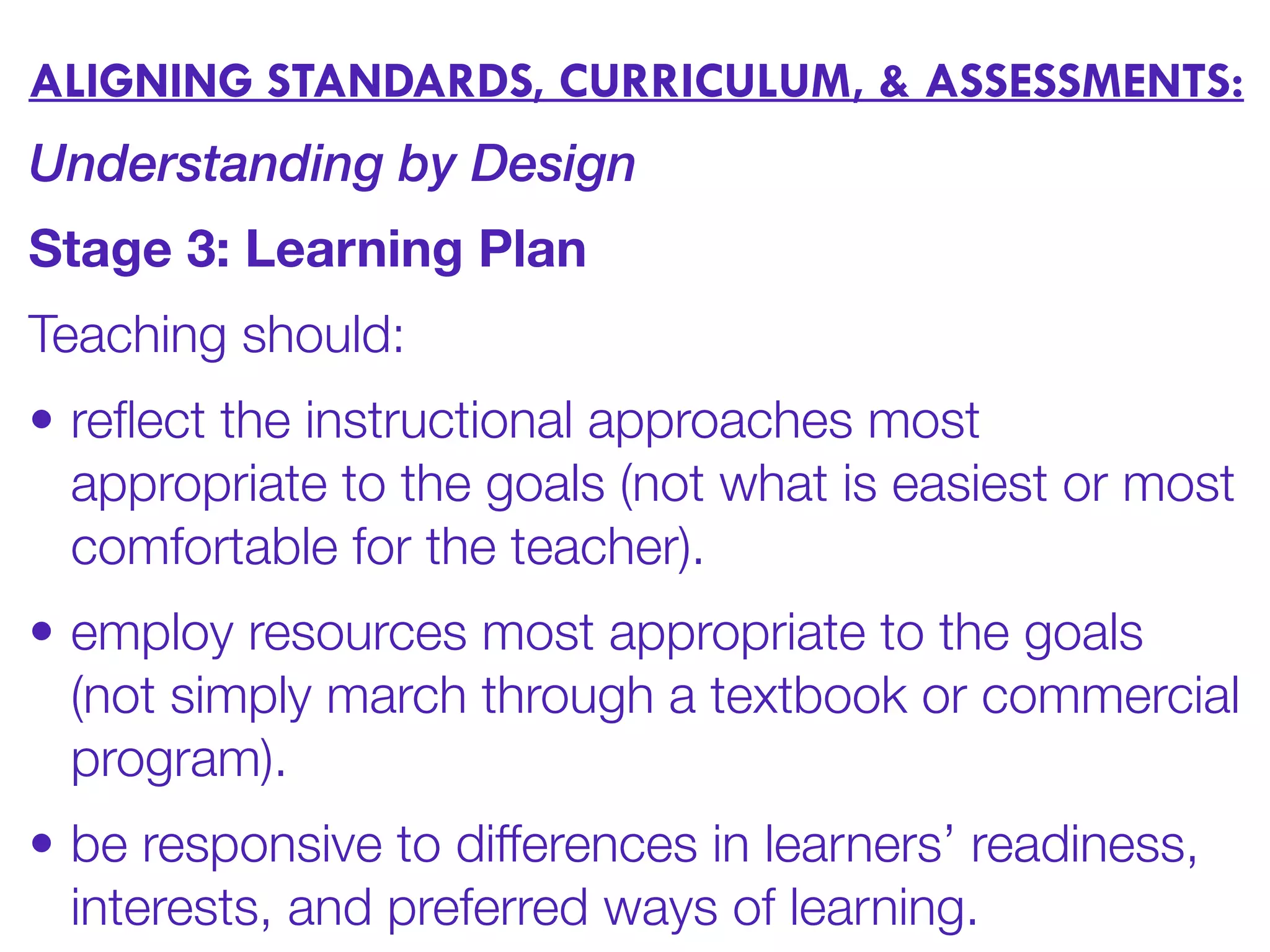 ALIGNING STANDARDS, CURRICULUM, & ASSESSMENTS:
Understanding by Design
Stage 3: Learning Plan
Teaching should:
• reﬂect the instructional approaches most
appropriate to the goals (not what is easiest or most
comfortable for the teacher).
• employ resources most appropriate to the goals
(not simply march through a textbook or commercial
program).
• be responsive to differences in learners’ readiness,
interests, and preferred ways of learning.
 