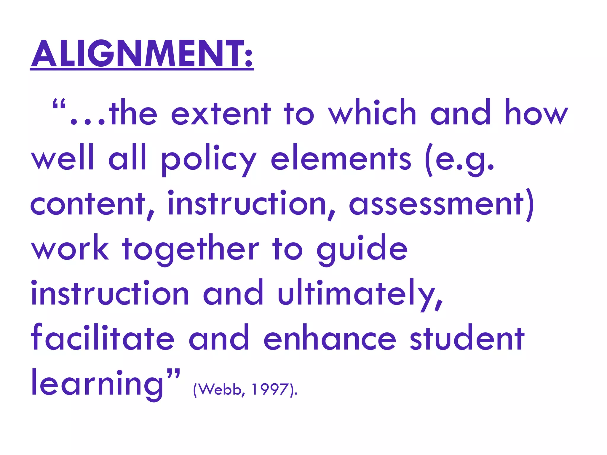 ALIGNMENT:
“…the extent to which and how
well all policy elements (e.g.
content, instruction, assessment)
work together to guide
instruction and ultimately,
facilitate and enhance student
learning” (Webb, 1997).
 