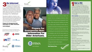 Prepare For 
Emergencies Now: 
Information For 
Older Americans. 
www.ready.gov 
This information was developed by the Federal Emergency 
Management Agency in consultation with AARP, the American 
Red Cross and the National Organization on Disability. 
FEMA R-5 
1 Get a Kit 
Of Emergency Supplies 
The first step is to consider how an 
emergency might affect your individual needs. 
Plan to make it on your own, for at least three 
days. It’s possible that you will not have access 
to a medical facility or even a drugstore. It is 
crucial that you and your family think about what 
kinds of resources you use on a daily basis and 
what you might do if those resources are limited 
or not available. 
Basic Supplies: Think first about the basics 
for survival – food, water, clean air and any life-sustaining 
items you require. Consider two kits. In 
one kit put everything you will need to stay where 
you are and make it on your own for a period of 
time. The other kit should be a lightweight, smaller 
version you can take with you if you have to leave 
your home. Recommended basic emergency 
supplies include: 
w Water, one gallon of water per person per day 
for at least three days, for drinking and sanitation 
w Food, at least a three-day supply of non-perishable 
food and a can opener if kit contains 
canned food 
w Battery-powered or hand crank radio and a 
NOAA Weather Radio with tone alert and extra 
batteries for both 
w Flashlight and extra batteries 
w First aid kit 
w Whistle to signal for help 
w Dust mask to help filter contaminated air and 
plastic sheeting and duct tape to shelter-in-place 
w Moist towelettes, garbage bags and plastic ties 
for personal sanitation 
w Wrench or pliers to turn off utilities 
w Local maps 
w Pet food, extra water and supplies for your pet 
or service animal 
Preparing Makes Sense for 
Older Americans. Get Ready Now. 
The likelihood that you and your family will 
en 
ne 
ds 
to 
es 
By 
ng 
ou 
d. 
es 
for 
recover from an emergency tomorrow oft 
depends on the planning and preparation do 
today. While each person’s abilities and nee 
are unique, every individual can take steps 
prepare for all kinds of emergencies from fir 
and floods to potential terrorist attacks. 
evaluating your own personal needs and maki 
an emergency plan that fits those needs, y 
and your loved ones can be better prepare 
This guide outlines commonsense measur 
older Americans can take to start preparing 
emergencies before they happen. 
Preparing makes sense for older Americans. 
Get Ready Now. 
3 Be Informed 
Some Of The Things You Can Do 
to prepare for the unexpected, such 
as assembling an emergency supply 
kit and making an emergency plan are the same 
regardless of the type of emergency. However, 
it’s important to stay informed about what might 
happen and know what types of emergencies are 
likely to affect your region. For more information 
about specific types of emergencies, visit 
www.ready.gov or call 1-800-BE-READY. 
Be prepared to adapt this information to your 
personal circumstances and make every effort to 
follow instructions received from authorities on the 
scene. Above all, stay calm, be patient and think 
before you act. With these simple preparations, 
you can be ready for the unexpected. 
Prepare For Emergencies Now. 
Information For Older Americans. 
www.ready.gov 
 
