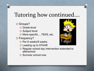 Tutoring how continued….
O Groups?
O Grade level
O Subject level
O More specific….TEKS, etc.
O Frequency?
O Per 6 weeks/9 weeks
O Leading up to STAAR
O Regular school day intervention extended to
afterschool
O Summer school now
 