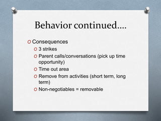 Behavior continued….
O Consequences
O 3 strikes
O Parent calls/conversations (pick up time
opportunity)
O Time out area
O Remove from activities (short term, long
term)
O Non-negotiables = removable
 
