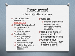 Resources!
mheath@mfisd.txed.net
O Utah Afterschool
Network --
www.uen.org
O Think birthday parties!!
O Texas Parks &
Wildlife,
O State aquarium
O Family nights
O Star gazing night
(astronomical
association)
O Family Photo Night
O Fishing Day (after a
day of fishing
lessons)
O Colleges
O science experiments
O contact specific
colleges within the
university
O Non-profits have to
do number of
presentations for free
O Girl/Boy Scout –
program through ACE
become a scout
 