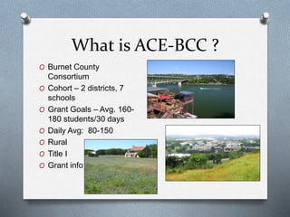 What is ACE-BCC ?
O Burnet County
Consortium
O Cohort – 2 districts, 7
schools
O Grant Goals – Avg. 160-
180 students/30 days
O Daily Avg: 80-150
O Rural
O Title I
O Grant info
 