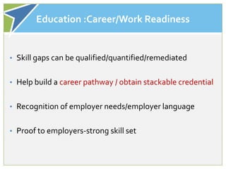 Education :Career/Work Readiness


• Skill gaps can be qualified/quantified/remediated


• Help build a career pathway / obtain stackable credential


• Recognition of employer needs/employer language


• Proof to employers-strong skill set
 