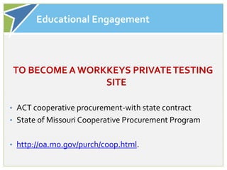 Educational Engagement



TO BECOME A WORKKEYS PRIVATE TESTING
                SITE

• ACT cooperative procurement-with state contract
• State of Missouri Cooperative Procurement Program


• http://oa.mo.gov/purch/coop.html.
 