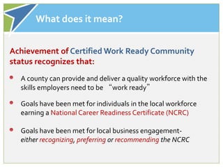 What does it mean?


Achievement of Certified Work Ready Community
status recognizes that:
  A county can provide and deliver a quality workforce with the
  skills employers need to be “work ready”

  Goals have been met for individuals in the local workforce
  earning a National Career Readiness Certificate (NCRC)

  Goals have been met for local business engagement-
  either recognizing, preferring or recommending the NCRC
 