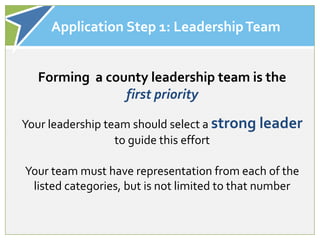 Application Step 1: Leadership Team


  Forming a county leadership team is the
               first priority

Your leadership team should select a strong leader
                  to guide this effort

Your team must have representation from each of the
 listed categories, but is not limited to that number
 