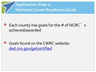 Application Step 2:
   National Career Readiness Goals


Each county has goals for the # of NCRC’s
achieved/awarded


Goals found on the CWRC website:
ded.mo.gov/getcertified
 