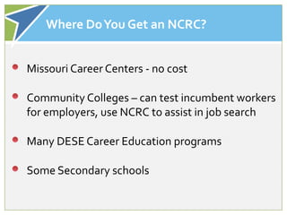 Where Do You Get an NCRC?


Missouri Career Centers - no cost

Community Colleges – can test incumbent workers
for employers, use NCRC to assist in job search

Many DESE Career Education programs

Some Secondary schools
 
